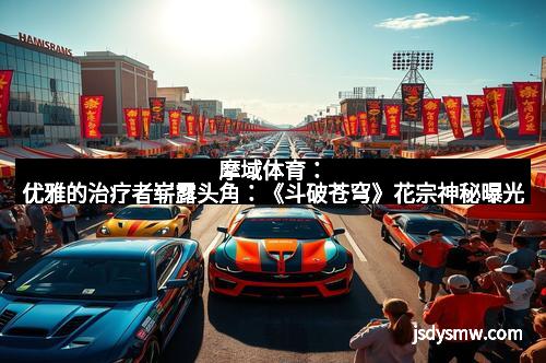 摩域体育:优雅的治疗者崭露头角:《斗破苍穹》花宗神秘曝光